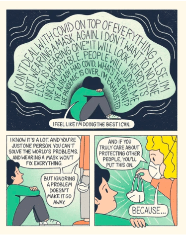 Cartoon:
I can't deal with Covid on top of everything else. I'm not wearing a mask again. I don't want to. No on else is wearing one. It will look weird, It's uncomfortable, People will judge me. I've already had Covid, What's the point? The pandemic is over. I'm exhausted.
I feel like I'm doing the best I can.
I know it's a lot. And you're just one person. You can't solve the world's problems. And wearing a mask won't fix everything. But ignoring a problem doesn't make it go away.
And if you truly care about protecting other people, you'll put this on. Because....